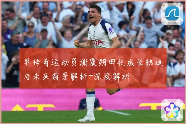 界传奇运动员谢震朔田径成长轨迹与未来前景解析-深度解析