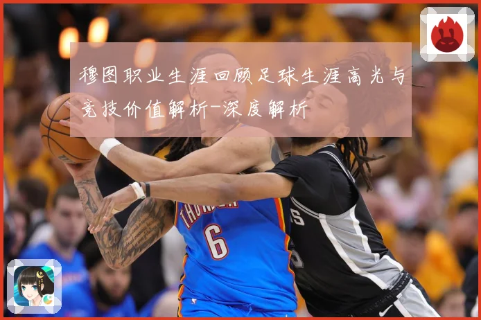 穆图职业生涯回顾足球生涯高光与竞技价值解析-深度解析