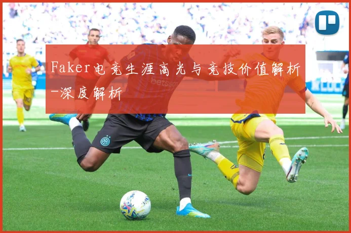 Faker电竞生涯高光与竞技价值解析-深度解析