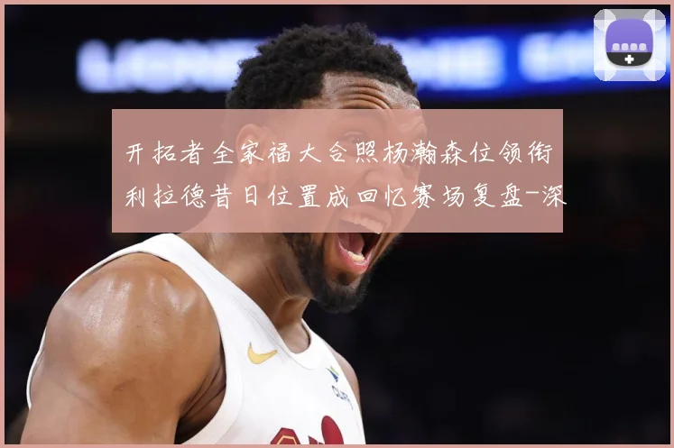 开拓者全家福大合照杨瀚森位领衔利拉德昔日位置成回忆赛场复盘-深度解析