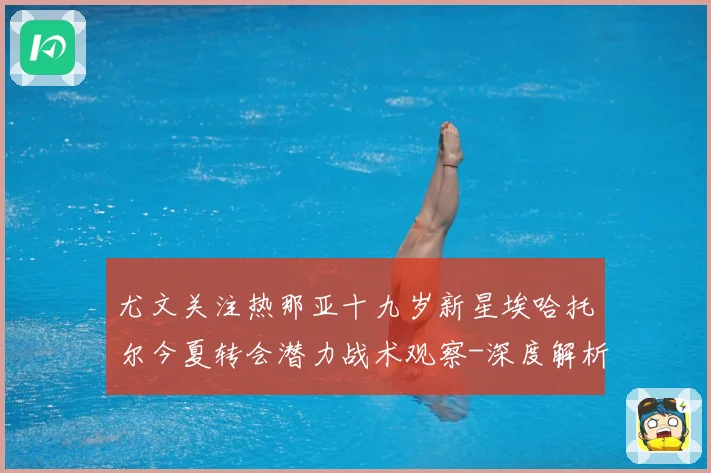 尤文关注热那亚十九岁新星埃哈托尔今夏转会潜力战术观察-深度解析