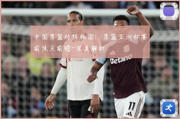 中国男篮对阵韩国：男篮亚洲杯赛前焦点前瞻-深度解析
