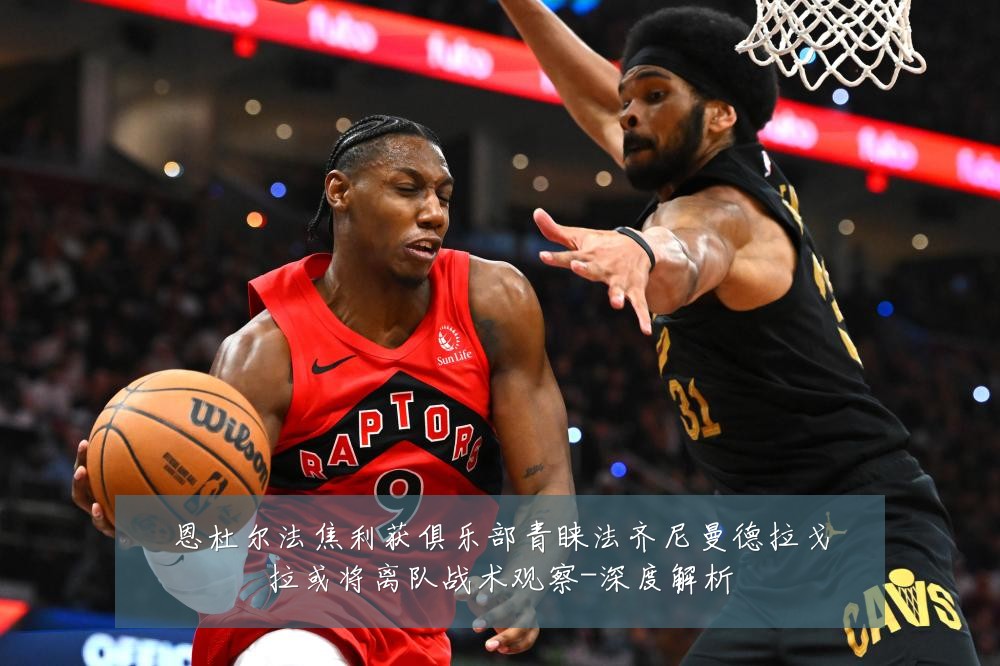 恩杜尔法焦利获俱乐部青睐法齐尼曼德拉戈拉或将离队战术观察-深度解析