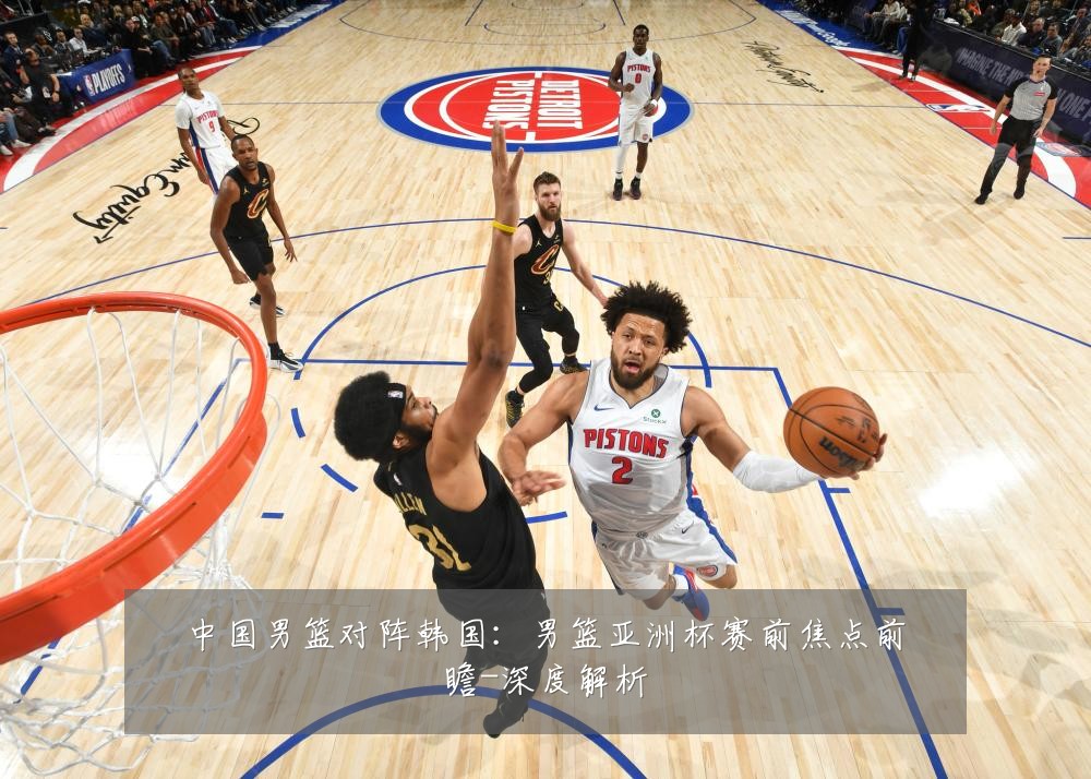 中国男篮对阵韩国：男篮亚洲杯赛前焦点前瞻-深度解析