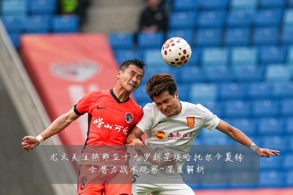 尤文关注热那亚十九岁新星埃哈托尔今夏转会潜力战术观察-深度解析