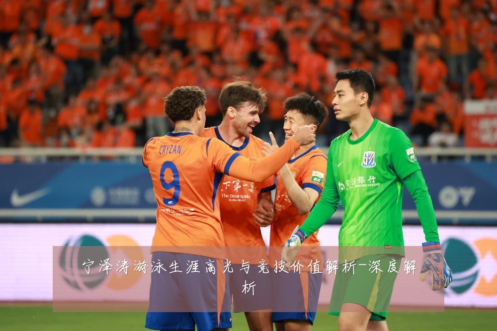 宁泽涛游泳生涯高光与竞技价值解析-深度解析