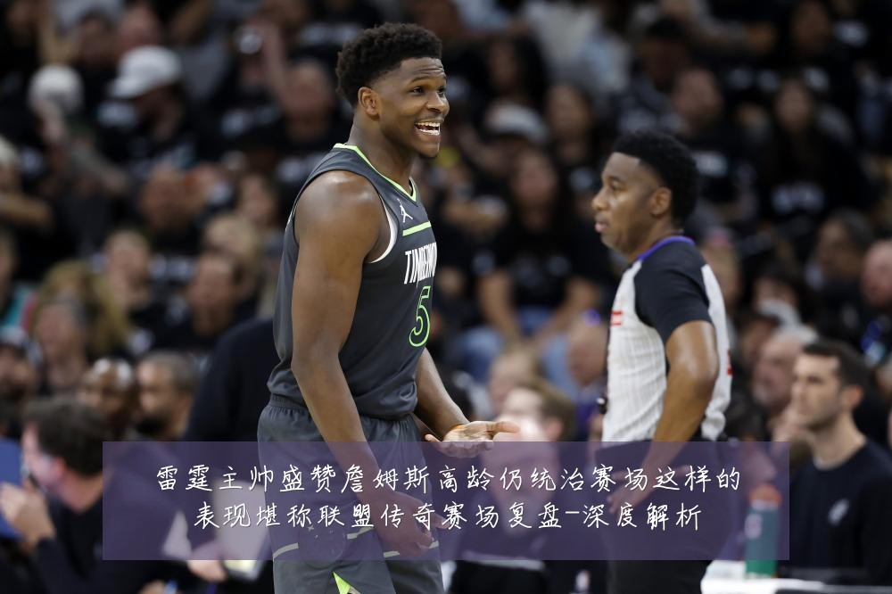 雷霆主帅盛赞詹姆斯高龄仍统治赛场这样的表现堪称联盟传奇赛场复盘-深度解析